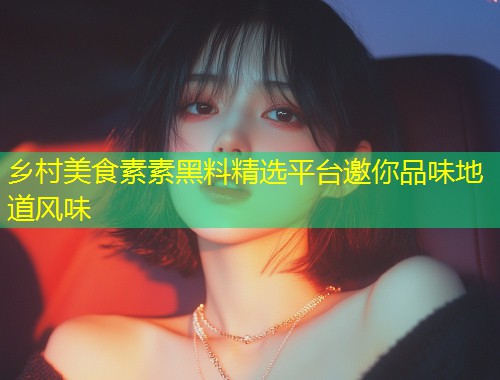乡村美食素素黑料精选平台邀你品味地道风味  第1张