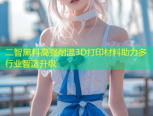 二智黑料高强耐温3D打印材料助力多行业智造升级  第1张
