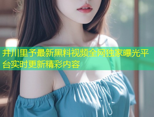 井川里予最新黑料视频全网独家曝光平台实时更新精彩内容  第1张