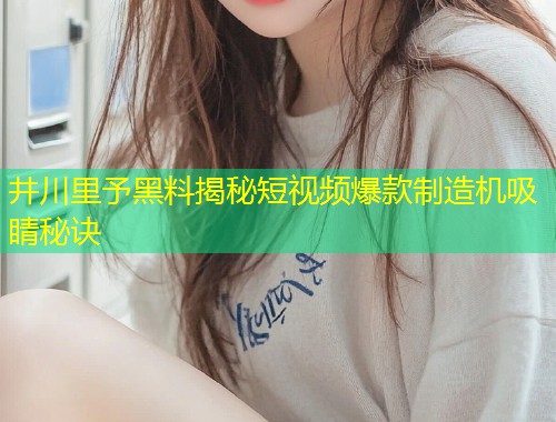 井川里予黑料揭秘短视频爆款制造机吸睛秘诀  第1张