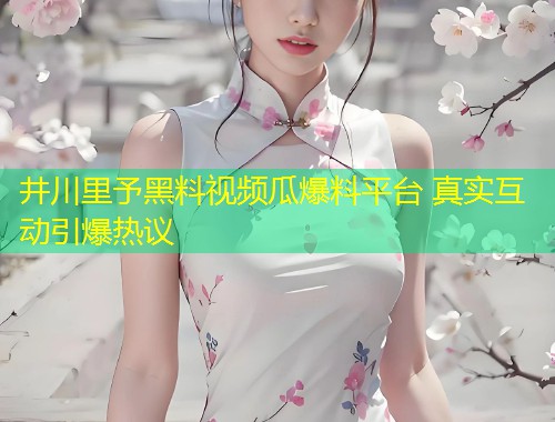 井川里予黑料视频瓜爆料平台 真实互动引爆热议  第1张