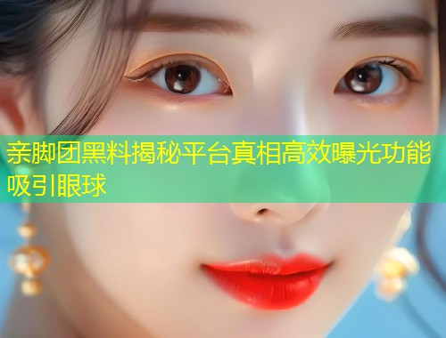 亲脚团黑料揭秘平台真相高效曝光功能吸引眼球  第1张