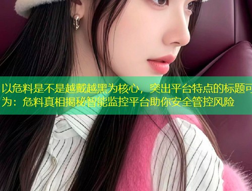 以危料是不是越戴越黑为核心，突出平台特点的标题可为：危料真相揭秘智能监控平台助你安全管控风险  第1张