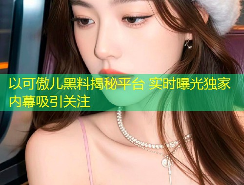 以可傲儿黑料揭秘平台 实时曝光独家内幕吸引关注  第1张