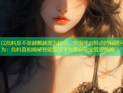 以危料是不是越戴越黑为核心，突出平台特点的标题可为：危料真相揭秘智能监控平台助你安全管控风险  第2张