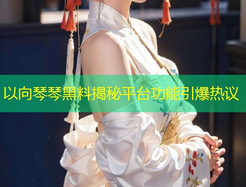 以向琴琴黑料揭秘平台功能引爆热议  第1张