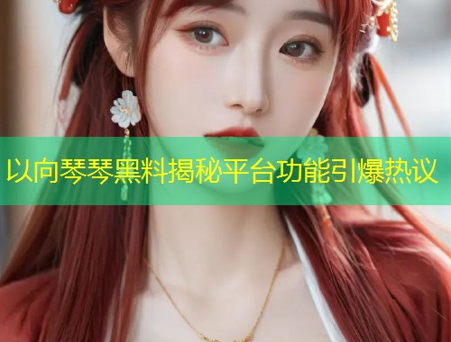 以向琴琴黑料揭秘平台功能引爆热议  第2张
