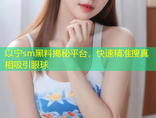 以宁sm黑料揭秘平台，快速精准搜真相吸引眼球  第1张