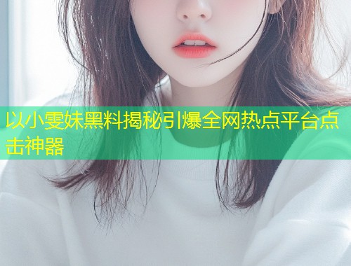 以小雯妹黑料揭秘引爆全网热点平台点击神器  第1张