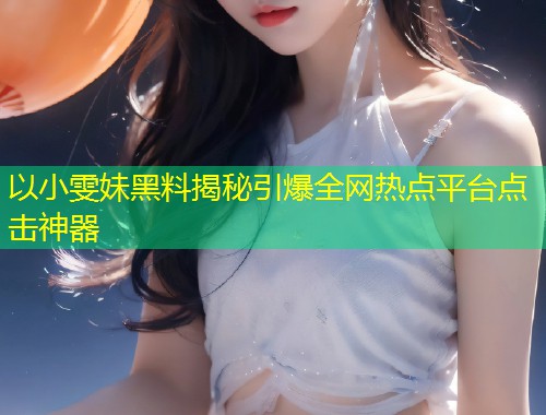 以小雯妹黑料揭秘引爆全网热点平台点击神器  第2张