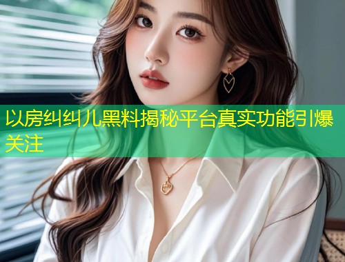 以房纠纠儿黑料揭秘平台真实功能引爆关注  第1张