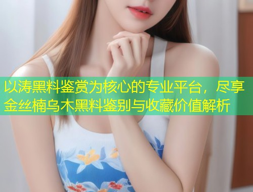 以涛黑料鉴赏为核心的专业平台，尽享金丝楠乌木黑料鉴别与收藏价值解析  第1张