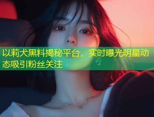 以莉犬黑料揭秘平台，实时曝光明星动态吸引粉丝关注  第1张