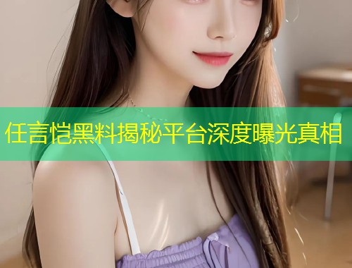 任言恺黑料揭秘平台深度曝光真相  第1张