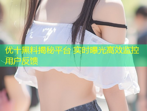 优十黑料揭秘平台 实时曝光高效监控用户反馈  第2张