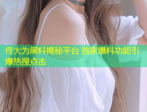 佟大为黑料揭秘平台 独家爆料功能引爆热搜点击  第2张