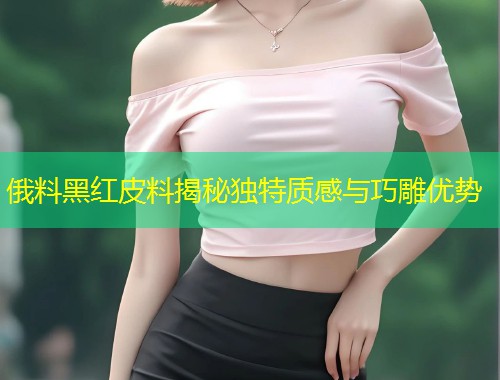 俄料黑红皮料揭秘独特质感与巧雕优势  第1张