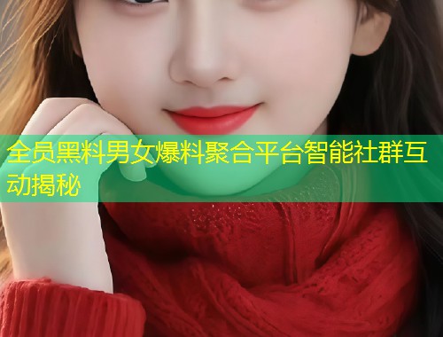 全员黑料男女爆料聚合平台智能社群互动揭秘  第1张