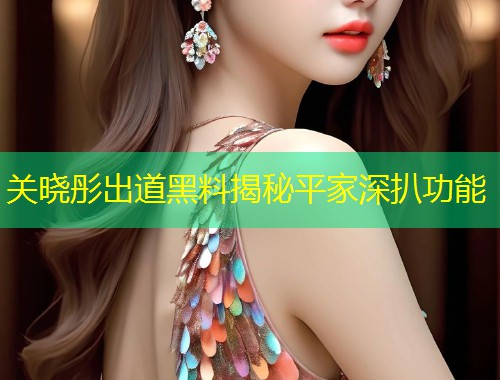 关晓彤出道黑料揭秘平家深扒功能  第1张