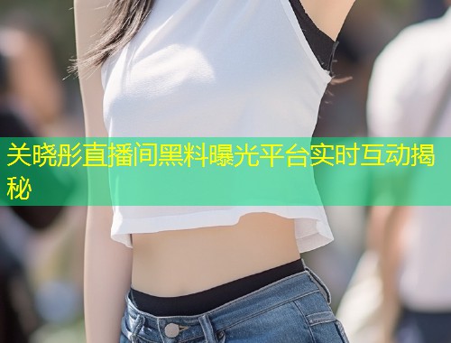 关晓彤直播间黑料曝光平台实时互动揭秘  第1张