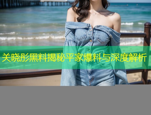 关晓彤黑料揭秘平家爆料与深度解析  第1张
