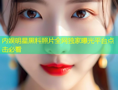 内娱明星黑料照片全网独家曝光平台点击必看  第1张
