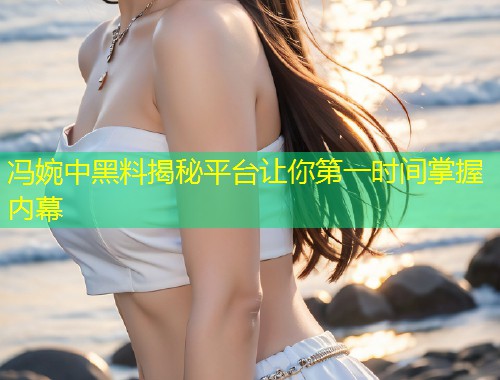 冯婉中黑料揭秘平台让你第一时间掌握内幕  第1张