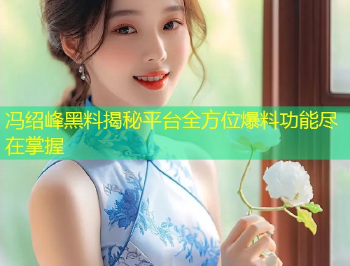 冯绍峰黑料揭秘平台全方位爆料功能尽在掌握  第1张