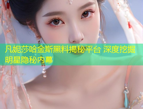凡妮莎哈金斯黑料揭秘平台 深度挖掘明星隐秘内幕  第1张