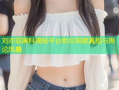 刘亦菲黑料揭秘平台助你洞察真相与舆论风暴  第2张