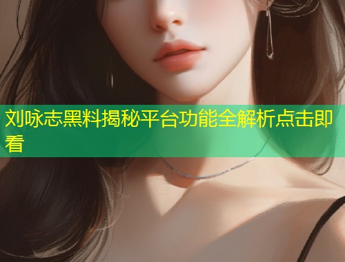 刘咏志黑料揭秘平台功能全解析点击即看  第1张