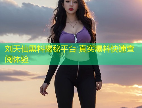 刘天仙黑料揭秘平台 真实爆料快速查阅体验  第1张