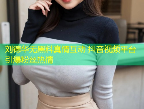 刘德华无黑料真情互动 抖音视频平台引爆粉丝热情  第1张