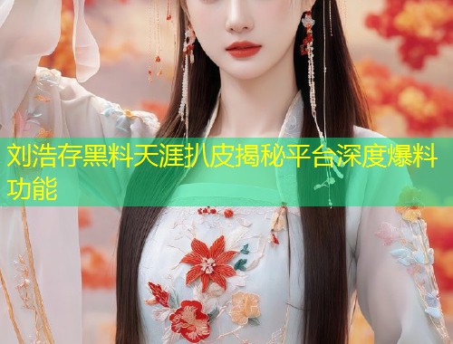 刘浩存黑料天涯扒皮揭秘平台深度爆料功能  第1张