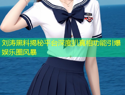 刘涛黑料揭秘平台深度扒真相功能引爆娱乐圈风暴  第1张