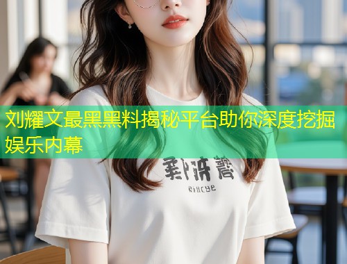 刘耀文最黑黑料揭秘平台助你深度挖掘娱乐内幕  第1张