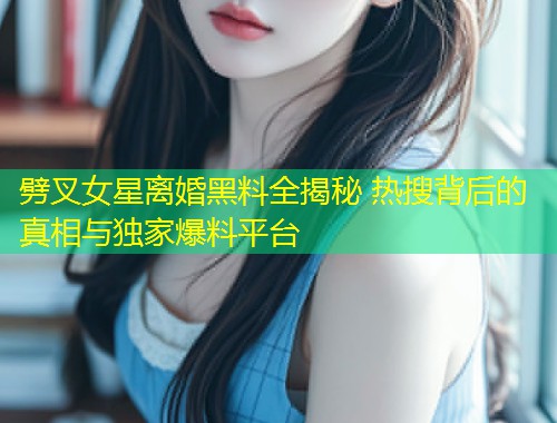 劈叉女星离婚黑料全揭秘 热搜背后的真相与独家爆料平台  第1张