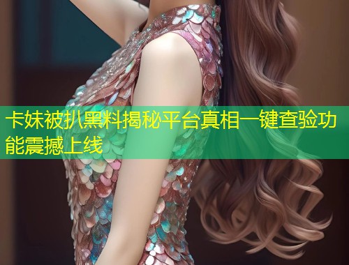 卡妹被扒黑料揭秘平台真相一键查验功能震撼上线  第1张