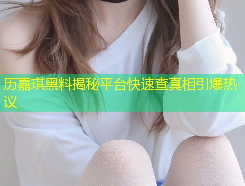 历嘉琪黑料揭秘平台快速查真相引爆热议  第1张