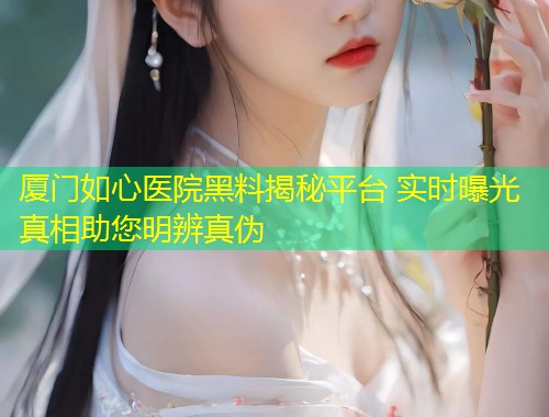 厦门如心医院黑料揭秘平台 实时曝光真相助您明辨真伪  第1张
