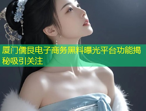 厦门儒艮电子商务黑料曝光平台功能揭秘吸引关注  第1张