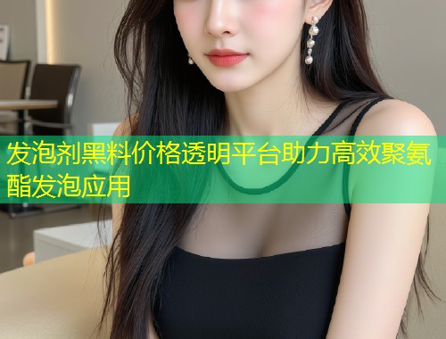 发泡剂黑料价格透明平台助力高效聚氨酯发泡应用  第1张