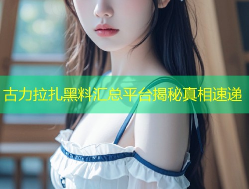 古力拉扎黑料汇总平台揭秘真相速递  第1张