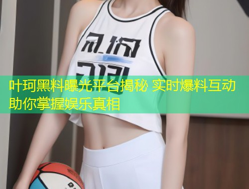 叶珂黑料曝光平台揭秘 实时爆料互动助你掌握娱乐真相  第1张