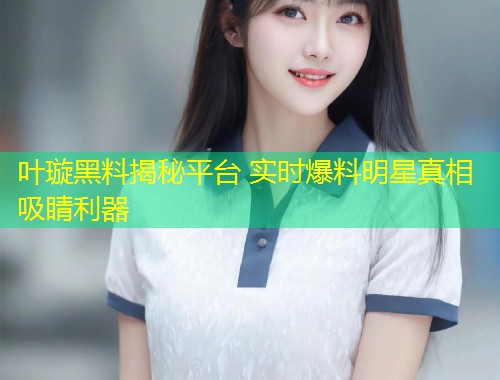 叶璇黑料揭秘平台 实时爆料明星真相吸睛利器  第1张