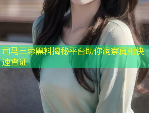 司马三忌黑料揭秘平台助你洞察真相快速查证  第1张