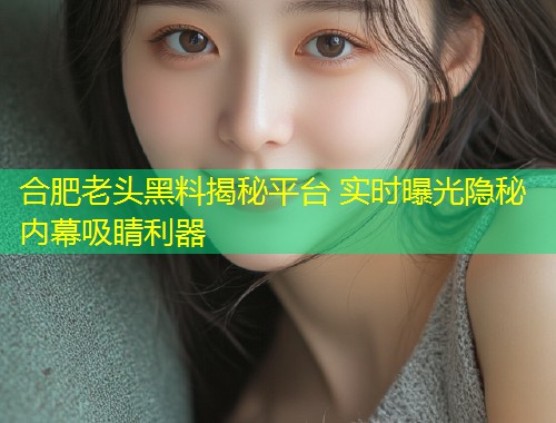 合肥老头黑料揭秘平台 实时曝光隐秘内幕吸睛利器  第1张
