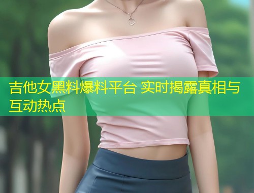 吉他女黑料爆料平台 实时揭露真相与互动热点  第1张