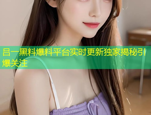 吕一黑料爆料平台实时更新独家揭秘引爆关注  第1张