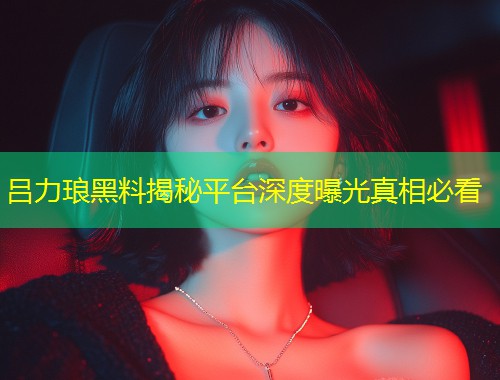 吕力琅黑料揭秘平台深度曝光真相必看  第1张